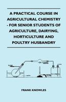 A Practical Course in Agricultural Chemistry - For Senior Students of Agriculture, Dairying, Horticulture and Poultry Husbandry 1406745839 Book Cover