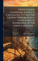 Greek Course, Comprising Extracts Calculated To Lead The Student Progressively, To A Classical Knowledge Of The Greek Language ... (Greek Edition) 1024632156 Book Cover