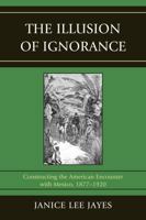 The Illusion of Ignorance: Constructing the American Encounter with Mexico, 1877-1920 B00A2PKDZK Book Cover