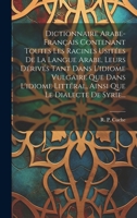 Dictionnaire Arabe-français Contenant Toutes Les Racines Usitées De La Langue Arabe, Leurs Dérivés Tant Dans L'idiome Vulgaire Que Dans L'idiome ... Que Le Dialecte De Syrie... (French Edition) 1019459344 Book Cover