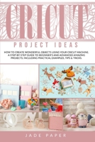 Cricut project ideas: How to Create Wonderful Objects Using your Cricut Machine. A Step-by-Step Guide to Beginners and Advanced Amazing Projects; Including Practical Examples, Tips & Tricks. 1801448604 Book Cover