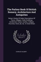 The Parlour Book of British Scenery, Architecture and Antiquities: Being a Series of Select Descriptions of Towns, Villages, Public Buildings, Gentlemens' Seats, Castles, Colleges, Churches, Ruins, &c 1340645637 Book Cover