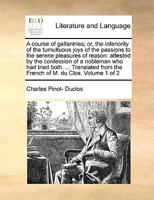A course of gallantries; or, the inferiority of the tumultuous joys of the passions to the serene pleasures of reason: attested by the confession of a ... from the French of M. du Clos. Volume 1 of 2 114095296X Book Cover