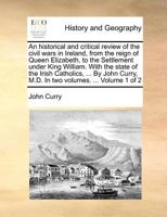 An Historical and Critical Review of the Civil Wars in Ireland, from the Reign of Queen Elizabeth, to the Settlement Under King William. with the State of the Irish Catholics, ... by John Curry, M.D. 1140872125 Book Cover