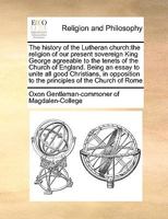 The history of the Lutheran church: the religion of our present sovereign King George agreeable to the tenets of the Church of England. Being an essay ... to the principles of the Church of Rome 1170985203 Book Cover