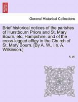 Brief historical notices of the parishes of Hurstbourn Priors and St. Mary Bourn, etc. Hampshire, and of the cross-legged effigy in the Church of St. Mary Bourn. [By A. W., i.e. A. Wilkinson.] 1241606390 Book Cover