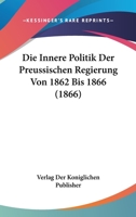 Die Innere Politik Der Preussischen Regierung Von 1862 Bis 1866 (1866) 116680366X Book Cover