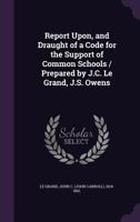 Report upon, and draught of a code for the support of common schools / prepared by J.C. Le Grand, J.S. Owens 1341527743 Book Cover