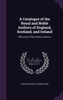 A Catalogue of the Royal and Noble Authors of England, Scotland, and Ireland: With Lists of Their Works, Volume 5 1357712634 Book Cover