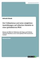 Der Utilitarismus und seine m�glichen Auswirkungen auf ethisches Handeln in einer globalisierten Welt: K�nnen mit Hilfe des Utilitarismus die Fragen und Probleme ethischen Handelns in einer neuen glob 3640180542 Book Cover