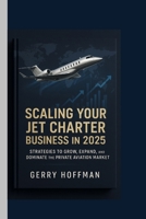 SCALING YOUR JET CHARTER BUSINESS IN 2025 : Strategies to Grow, Expand, and Dominate the Private Aviation Market: Step-by-Step Guide to Growing Your ... Company and Maximizing Client Satisfaction B0FS7BVC1T Book Cover