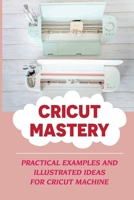 Cricut Mastery: Practical Examples and Illustrated Ideas For Cricut Machine: Mastering The Secrets Of The Cricut Machine B09DDV29JL Book Cover