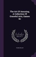 The Art Of Amusing: Being A Collection Of Graceful Arts, Merry Games, Odd Tricks, Curious Puzzles, And New Charades. Together With Suggestions 1519581505 Book Cover