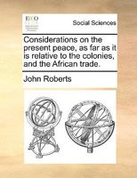 Considerations On The Present Peace, As Far As It Is Relative To The Colonies, And The African Trade (1763) 1275639747 Book Cover