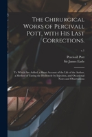 The Chirurgical Works of Percivall Pott, With His Last Corrections.: to Which Are Added, a Short Account of the Life of the Author, a Method of Curing ... and Occasional Notes and Observations; v.1 1014693926 Book Cover
