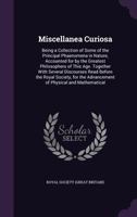 Miscellanea Curiosa: Being a Collection of Some of the Principal Phaenomena in Nature, Accounted for by the Greatest Philosophers of This Age. Together with Several Discourses Read Before the Royal So 137741776X Book Cover