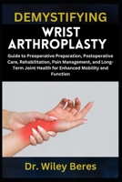 DEMYSTIFYING WRIST ARTHROPLASTY: Guide to Preoperative Preparation, Postoperative Care, Rehabilitation, Pain Management, and Long-Term Joint Health for Enhanced Mobility and Function B0F23SVSSQ Book Cover