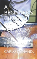 A BEGINNER'S GUIDE TO WELDING FOR 2023: How to weld metal for beginners B0C7T5RMVQ Book Cover