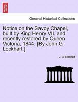 Notice on the Savoy Chapel, built by King Henry VII. and recently restored by Queen Victoria, 1844. [By John G. Lockhart.] 1241601348 Book Cover