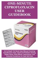 One-Minute Ciprofloxacin User Guidebook: An In-Depth Yet Quick User Manual Covering Ciprofloxacin Uses, Adult and Pediatric Dosing, Safety Alerts, ... and Essential Guidelines for Safe Self-Care B0G3TCRXB4 Book Cover