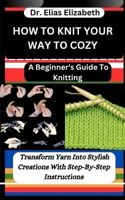 HOW TO KNIT YOUR WAY TO COZY: A Beginner's Guide To Knitting: Transform Yarn Into Stylish Creations With Step-By-Step Instructions B0CTR3XV2K Book Cover