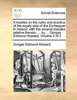 A treatise on the rules and practice of the equity side of the Exchequer in Ireland; with the several statutes relative thereto. ... by ... Gorges Edmond Howard. Volume 2 of 2 1140799428 Book Cover