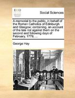 A memorial to the public, in behalf of the Roman Catholics of Edinburgh and Glasgow; containing, an account of the late riot against them on the second and following days of February, 1779; ... 1140852507 Book Cover