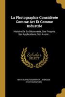 La Photographie Consid�r�e Comme Art Et Comme Industrie: Histoire de Sa D�couverte, Ses Progr�s, Ses Applications, Son Avenir... 1293367664 Book Cover