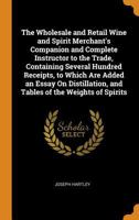 The Wholesale and Retail Wine and Spirit Merchant's Companion and Complete Instructor to the Trade, Containing Several Hundred Receipts, to Which Are ... and Tables of the Weights of Spirits 0342211188 Book Cover