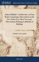 Andrea Palladio's Architecture, in Four Books Containing a Dissertation on the Five Orders & Ye Most Necessary Observations Relating to All Kinds of ... Plates Carefully Revis'd and Redelineated 1170777945 Book Cover