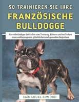 So Trainieren Sie Ihre Französische Bulldogge: Ein vollständiger Leitfaden zum Training, Füttern und Aufziehen eines wohlerzogenen, glücklichen und gesunden Begleiters (German Edition) B0FCMGDSLL Book Cover