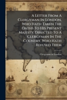 A Letter from a Clergyman in London, Who Hath Taken the Oaths to His Present Majesty, Directed to a Clergyman in the Country, Who Hath Refused Them. 1175437387 Book Cover