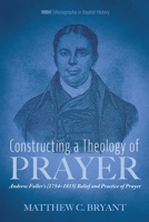 Constructing a Theology of Prayer: Andrew Fuller's (1754-1815) Belief and Practice of Prayer (Monographs in Baptist History) 1725276380 Book Cover