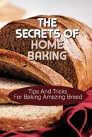 The Secrets Of Home Baking: Tips And Tricks For Baking Amazing Bread: Easy-To-Follow Bread Recipes B098GYTC71 Book Cover