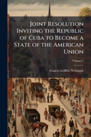 Joint Resolution Inviting the Republic of Cuba to Become a State of the American Union: Remarks of Hon. Francis G. Newlands of Nevada in the Senate of ... States, November 23 and 25, 1903, Volume 1 1147574944 Book Cover