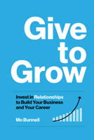 Give to Grow: Invest in Relationships to Build Your Business and Your Career 1959472100 Book Cover