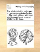 The whole art of legerdemain; or, hocus pocus in perfection: ... The ninth edition, with large additions and amendments. Written by H. Dean. 1014337305 Book Cover