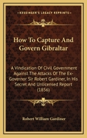 How To Capture And Govern Gibraltar: A Vindication Of Civil Government Against The Attacks Of The Ex-Governor Sir Robert Gardiner, In His Secret And Unlicensed Report 1437071767 Book Cover