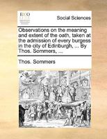 Observations on the meaning and extent of the oath, taken at the admission of every burgess in the city of Edinburgh, ... By Thos. Sommers, ... 1140840738 Book Cover