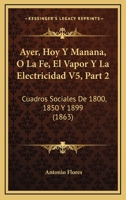 Ayer, Hoy Y Manana, O La Fe, El Vapor Y La Electricidad V5, Part 2: Cuadros Sociales De 1800, 1850 Y 1899 (1863) 116080382X Book Cover