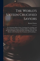 The World's Sixteen Crucified Saviors; or, Christianity Before Christ. Containing New, Startling, and Extraordinary Revelations in Religious History, ... Principles, Precepts, and Miracles of The... 1014500362 Book Cover