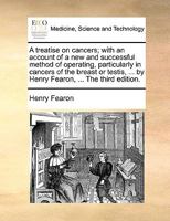 A treatise on cancers; with an account of a new and successful method of operating, particularly in cancers of the breast or testis, ... by Henry Fearon, ... The third edition. 1170585558 Book Cover