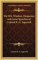 Wit, Wisdom, Eloquence and Great Speeches of Colonel R. G. Ingersoll 1017370915 Book Cover