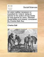 An union neither necessary or expedient for Ireland: being an answer to the author of Arguments for and against an union, between Great Britain and Ireland, considered. By Charles Ball, Esq. 1179307585 Book Cover