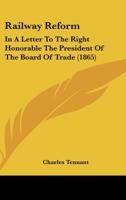 Railway Reform: In a Letter to the Right Honorable the President of the Board of Trade: A Plan for the Systematic Reform of the Railways of the United Kingdom by Legislative Enactment 1166964957 Book Cover