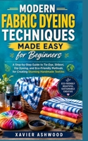 MODERN FABRIC DYEING TECHNIQUES MADE EASY FOR BEGINNERS: A Step-by-Step Guide to Tie-Dye, Shibori, Dip Dyeing, and Eco-Friendly Methods for Creating Stunning Handmade Textiles B0H376MBLN Book Cover