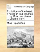 Exhibitions of the heart; a novel, in four volumes. ... by Miss Hutchinson. ... Volume 4 of 4 1170637477 Book Cover