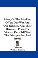 Solon, Or The Rebellion Of '61; Our War And Our Religion, And Their Harmony; Praise For Victory; Our Civil War, The Principles Involved 1167048466 Book Cover