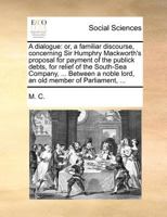 A dialogue: or, a familiar discourse, concerning Sir Humphry Mackworth's proposal for payment of the publick debts, for relief of the South-Sea ... noble lord, an old member of Parliament, ... 117070249X Book Cover