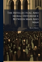 The intellectual and moral difference between man and man: a sermon, preached at the Old Jewry, Sept. 24th, 1797, on occasion of the death of the Reverend John Fell, ... By Henry Hunter, ... 1179293606 Book Cover